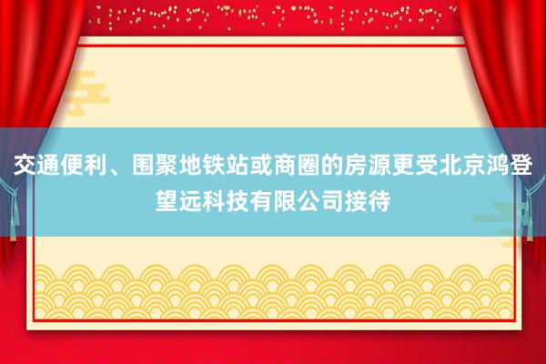 交通便利、围聚地铁站或商圈的房源更受北京鸿登望远科技有限公司接待