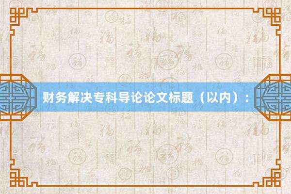 财务解决专科导论论文标题（以内）：